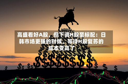 高盛看好A股，但下调H股至标配：日韩市场更强的时候	，等待H股复苏的成本变高了-第3张图片