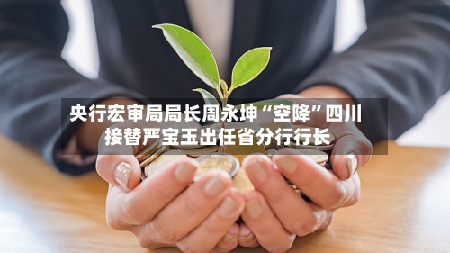 央行宏审局局长周永坤“空降”四川 接替严宝玉出任省分行行长-第2张图片