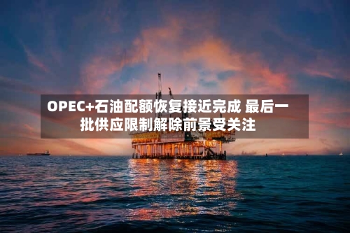 OPEC+石油配额恢复接近完成 最后一批供应限制解除前景受关注-第3张图片