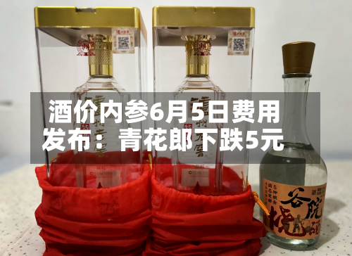 酒价内参6月5日费用发布：青花郎下跌5元