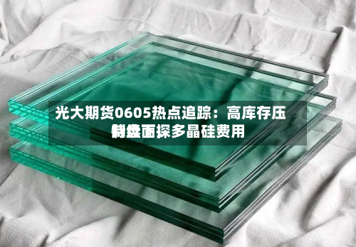 光大期货0605热点追踪：高库存压制盘面，多晶硅费用持续下探-第2张图片
