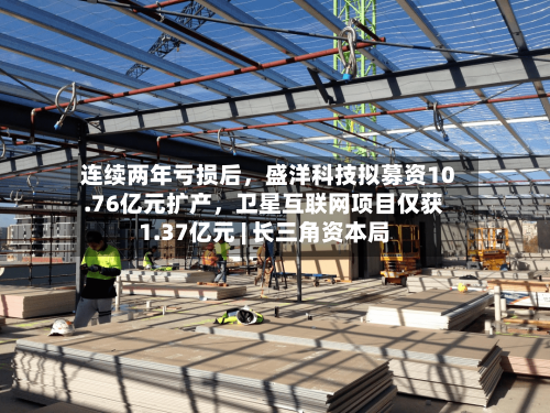 连续两年亏损后，盛洋科技拟募资10.76亿元扩产	，卫星互联网项目仅获1.37亿元 | 长三角资本局-第2张图片