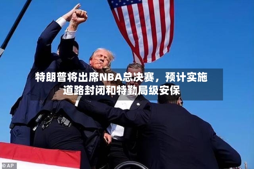 特朗普将出席NBA总决赛，预计实施道路封闭和特勤局级安保-第2张图片