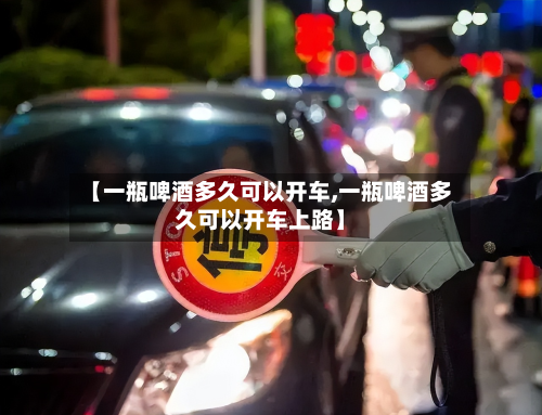 【一瓶啤酒多久可以开车,一瓶啤酒多久可以开车上路】-第2张图片