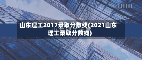 山东理工2017录取分数线(2021山东理工录取分数线)-第2张图片