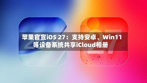 苹果官宣iOS 27：支持安卓	、Win11等设备系统共享iCloud相册-第3张图片