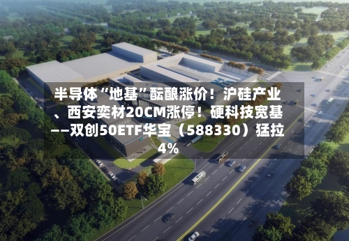 半导体“地基”酝酿涨价！沪硅产业、西安奕材20CM涨停！硬科技宽基——双创50ETF华宝（588330）猛拉4%-第2张图片