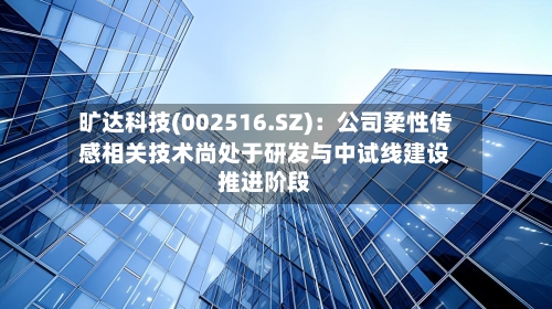 旷达科技(002516.SZ)：公司柔性传感相关技术尚处于研发与中试线建设推进阶段