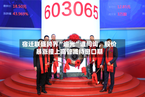 宿迁联盛跨界“追光”遭问询，股价暴涨撞上高管减持窗口期-第2张图片