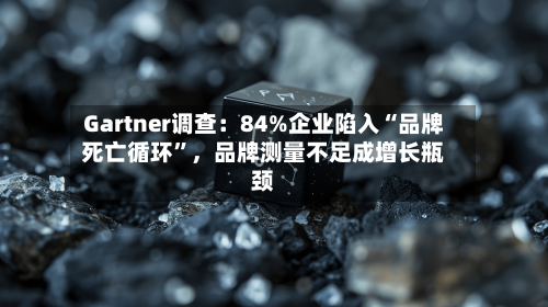 Gartner调查：84%企业陷入“品牌死亡循环”，品牌测量不足成增长瓶颈-第2张图片