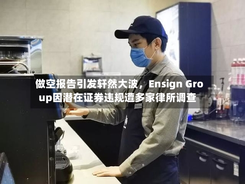 做空报告引发轩然大波，Ensign Group因潜在证券违规遭多家律所调查-第3张图片