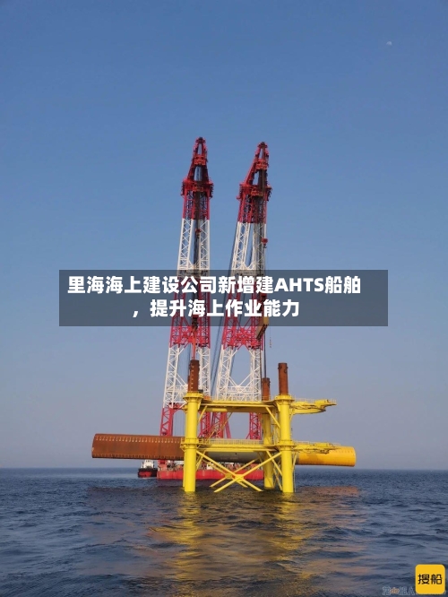 里海海上建设公司新增建AHTS船舶，提升海上作业能力-第3张图片