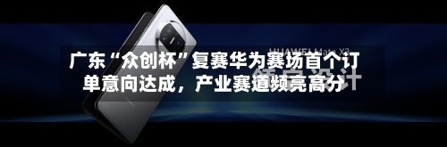 广东“众创杯	”复赛华为赛场首个订单意向达成，产业赛道频亮高分-第2张图片