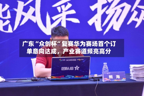 广东“众创杯”复赛华为赛场首个订单意向达成，产业赛道频亮高分