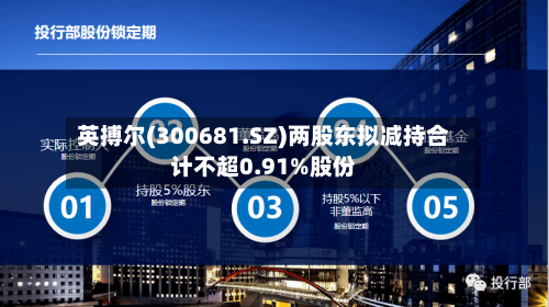 英搏尔(300681.SZ)两股东拟减持合计不超0.91%股份