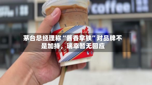 茅台总经理称“酱香拿铁”对品牌不是加持，瑞幸暂无回应-第3张图片