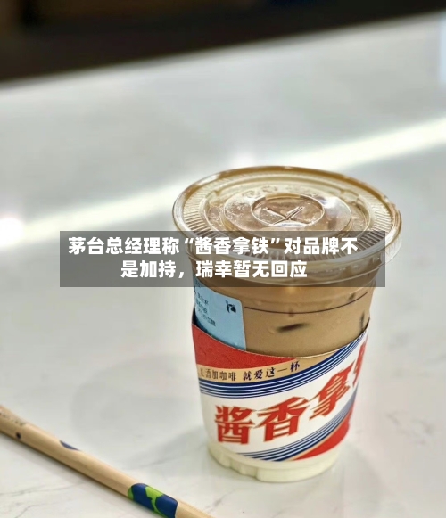 茅台总经理称“酱香拿铁”对品牌不是加持，瑞幸暂无回应