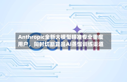 Anthropic全新大模型瞄准专业重度用户，同时切断竞品AI蒸馏训练渠道
