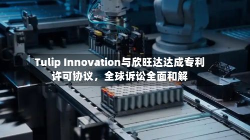 Tulip Innovation与欣旺达达成专利许可协议，全球诉讼全面和解