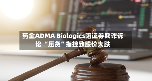 药企ADMA Biologics陷证券欺诈诉讼 “压货”指控致股价大跌-第3张图片
