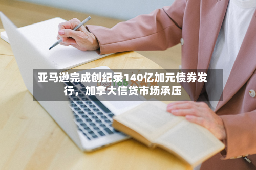 亚马逊完成创纪录140亿加元债券发行，加拿大信贷市场承压-第2张图片