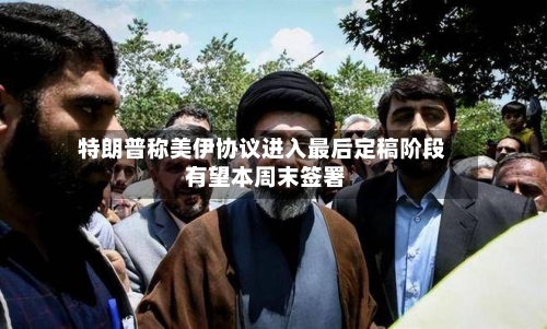 特朗普称美伊协议进入最后定稿阶段 有望本周末签署-第3张图片