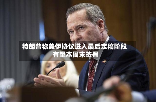 特朗普称美伊协议进入最后定稿阶段 有望本周末签署