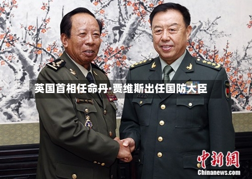 英国首相任命丹·贾维斯出任国防大臣