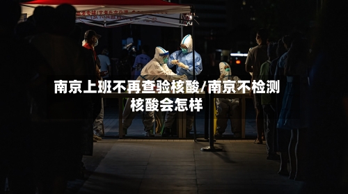 南京上班不再查验核酸/南京不检测核酸会怎样-第3张图片